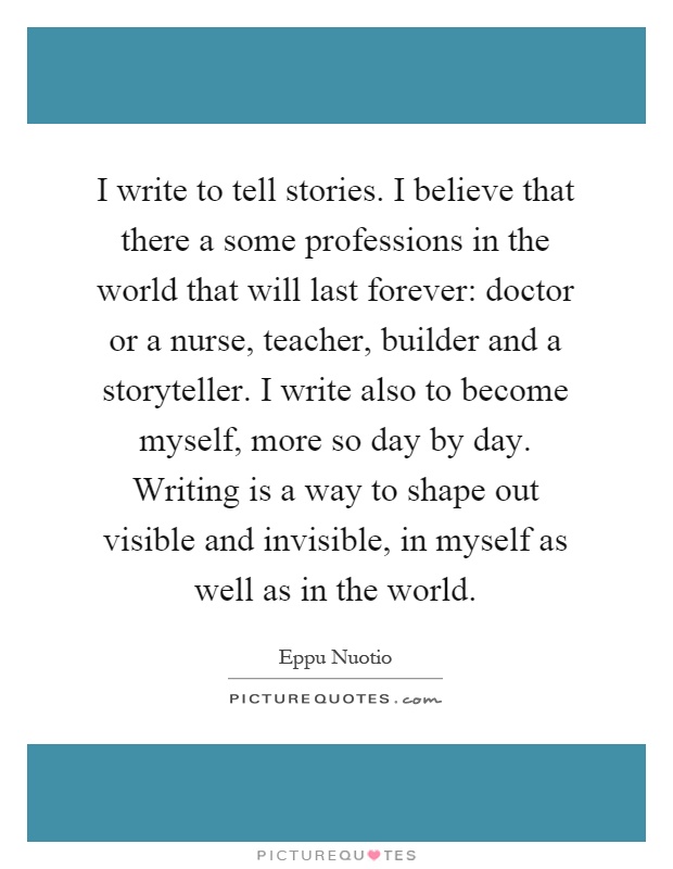 I write to tell stories. I believe that there a some professions in the world that will last forever: doctor or a nurse, teacher, builder and a storyteller. I write also to become myself, more so day by day. Writing is a way to shape out visible and invisible, in myself as well as in the world Picture Quote #1