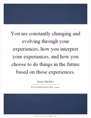You are constantly changing and evolving through your experiences, how you interpret your experiences, and how you choose to do things in the future based on those experiences Picture Quote #1