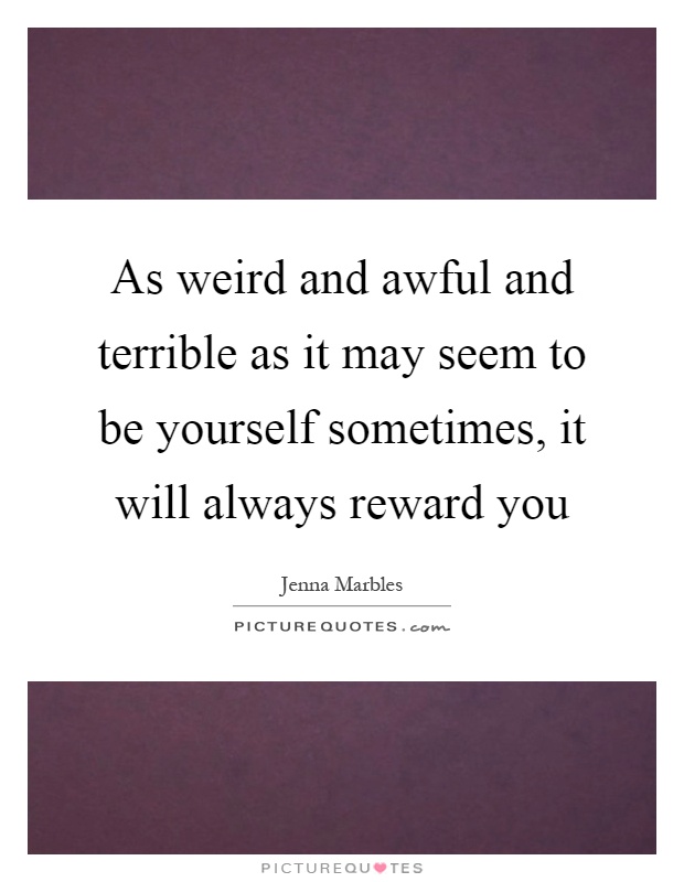 As weird and awful and terrible as it may seem to be yourself sometimes, it will always reward you Picture Quote #1