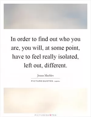 In order to find out who you are, you will, at some point, have to feel really isolated, left out, different Picture Quote #1