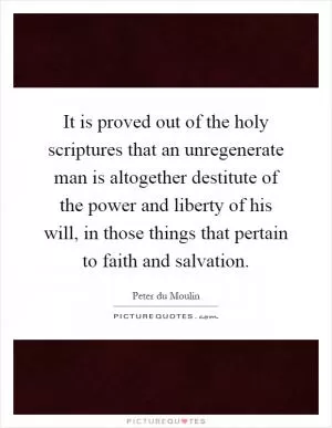 It is proved out of the holy scriptures that an unregenerate man is altogether destitute of the power and liberty of his will, in those things that pertain to faith and salvation Picture Quote #1