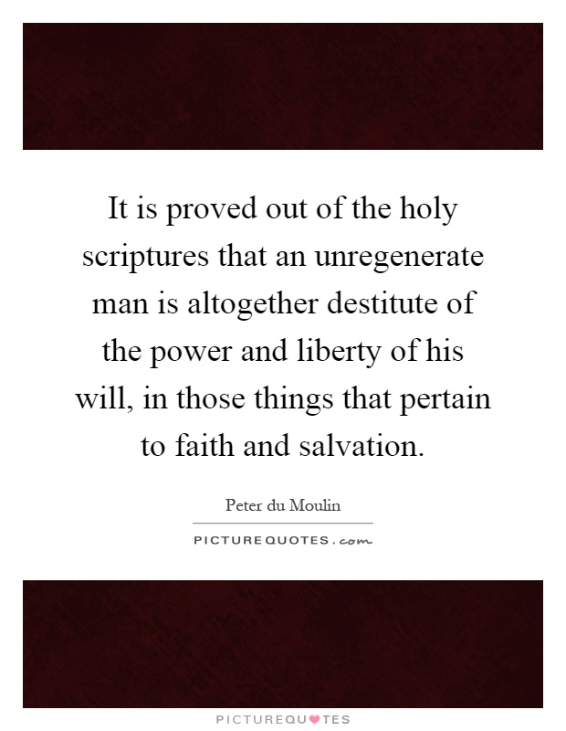 It is proved out of the holy scriptures that an unregenerate man is altogether destitute of the power and liberty of his will, in those things that pertain to faith and salvation Picture Quote #1