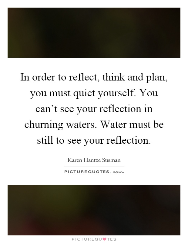 In order to reflect, think and plan, you must quiet yourself. You can't see your reflection in churning waters. Water must be still to see your reflection Picture Quote #1