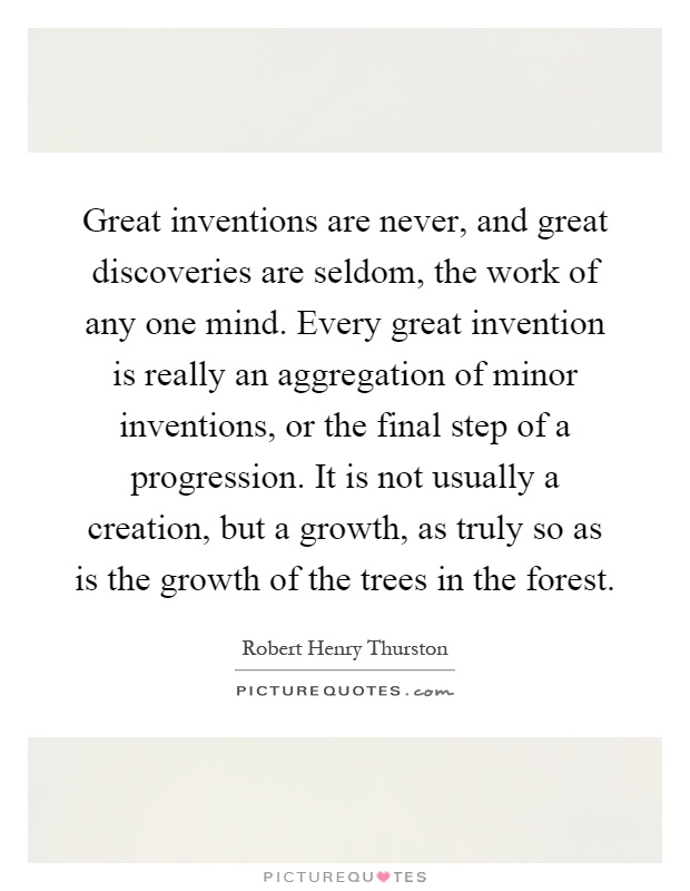 Great inventions are never, and great discoveries are seldom, the work of any one mind. Every great invention is really an aggregation of minor inventions, or the final step of a progression. It is not usually a creation, but a growth, as truly so as is the growth of the trees in the forest Picture Quote #1