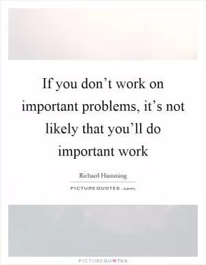 If you don’t work on important problems, it’s not likely that you’ll do important work Picture Quote #1