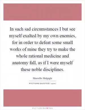 In such sad circumstances I but see myself exalted by my own enemies, for in order to defeat some small works of mine they try to make the whole rational medicine and anatomy fall, as if I were myself these noble disciplines Picture Quote #1