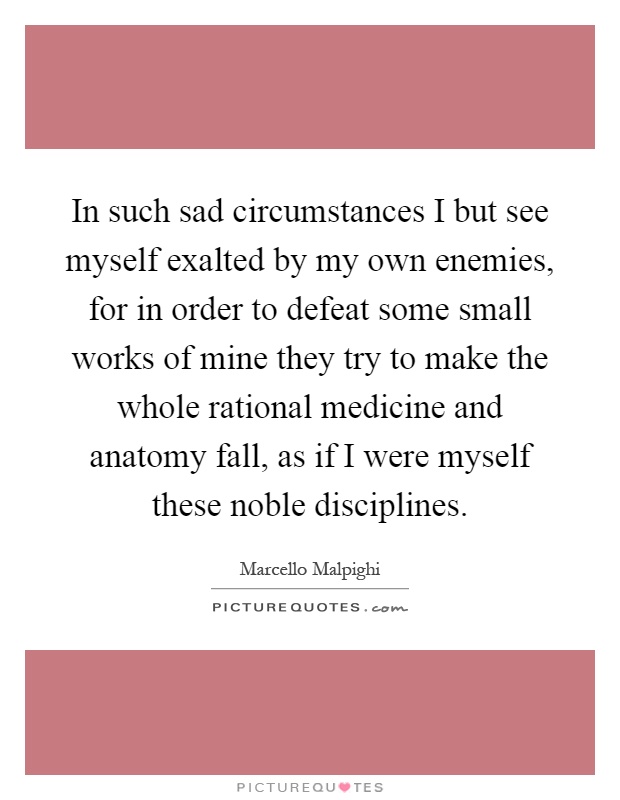 In such sad circumstances I but see myself exalted by my own enemies, for in order to defeat some small works of mine they try to make the whole rational medicine and anatomy fall, as if I were myself these noble disciplines Picture Quote #1
