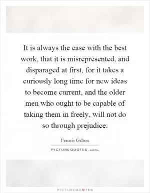It is always the case with the best work, that it is misrepresented, and disparaged at first, for it takes a curiously long time for new ideas to become current, and the older men who ought to be capable of taking them in freely, will not do so through prejudice Picture Quote #1