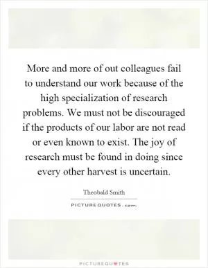 More and more of out colleagues fail to understand our work because of the high specialization of research problems. We must not be discouraged if the products of our labor are not read or even known to exist. The joy of research must be found in doing since every other harvest is uncertain Picture Quote #1