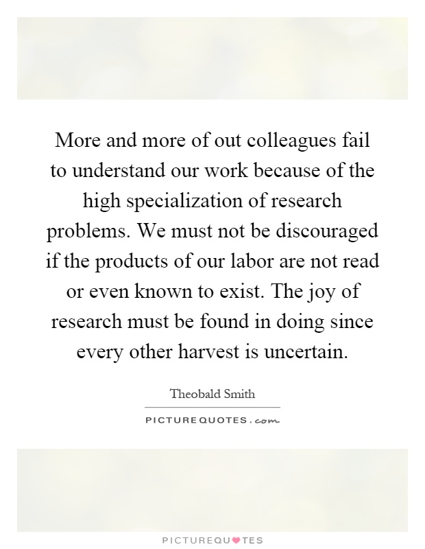 More and more of out colleagues fail to understand our work because of the high specialization of research problems. We must not be discouraged if the products of our labor are not read or even known to exist. The joy of research must be found in doing since every other harvest is uncertain Picture Quote #1