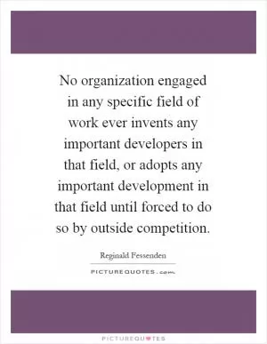 No organization engaged in any specific field of work ever invents any important developers in that field, or adopts any important development in that field until forced to do so by outside competition Picture Quote #1