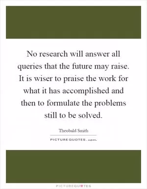 No research will answer all queries that the future may raise. It is wiser to praise the work for what it has accomplished and then to formulate the problems still to be solved Picture Quote #1