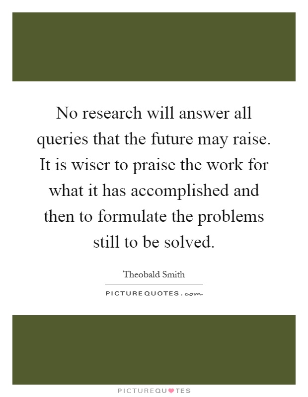 No research will answer all queries that the future may raise. It is wiser to praise the work for what it has accomplished and then to formulate the problems still to be solved Picture Quote #1
