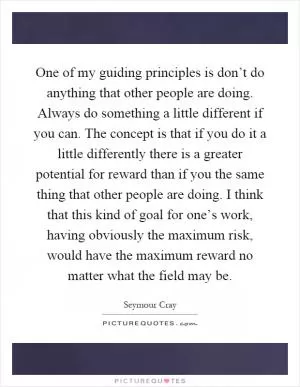 One of my guiding principles is don’t do anything that other people are doing. Always do something a little different if you can. The concept is that if you do it a little differently there is a greater potential for reward than if you the same thing that other people are doing. I think that this kind of goal for one’s work, having obviously the maximum risk, would have the maximum reward no matter what the field may be Picture Quote #1