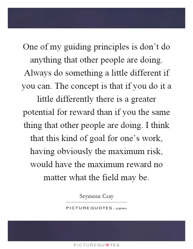 One of my guiding principles is don't do anything that other people are doing. Always do something a little different if you can. The concept is that if you do it a little differently there is a greater potential for reward than if you the same thing that other people are doing. I think that this kind of goal for one's work, having obviously the maximum risk, would have the maximum reward no matter what the field may be Picture Quote #1