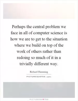 Perhaps the central problem we face in all of computer science is how we are to get to the situation where we build on top of the work of others rather than redoing so much of it in a trivially different way Picture Quote #1