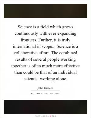Science is a field which grows continuously with ever expanding frontiers. Further, it is truly international in scope... Science is a collaborative effort. The combined results of several people working together is often much more effective than could be that of an individual scientist working alone Picture Quote #1