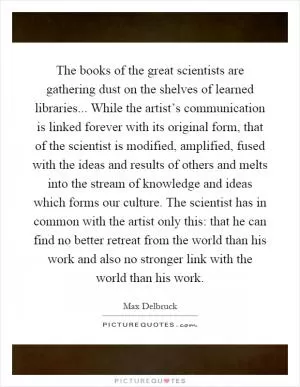 The books of the great scientists are gathering dust on the shelves of learned libraries... While the artist’s communication is linked forever with its original form, that of the scientist is modified, amplified, fused with the ideas and results of others and melts into the stream of knowledge and ideas which forms our culture. The scientist has in common with the artist only this: that he can find no better retreat from the world than his work and also no stronger link with the world than his work Picture Quote #1