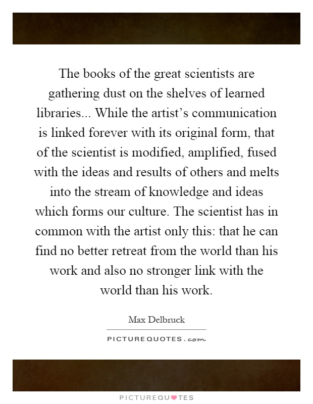 The books of the great scientists are gathering dust on the shelves of learned libraries... While the artist's communication is linked forever with its original form, that of the scientist is modified, amplified, fused with the ideas and results of others and melts into the stream of knowledge and ideas which forms our culture. The scientist has in common with the artist only this: that he can find no better retreat from the world than his work and also no stronger link with the world than his work Picture Quote #1