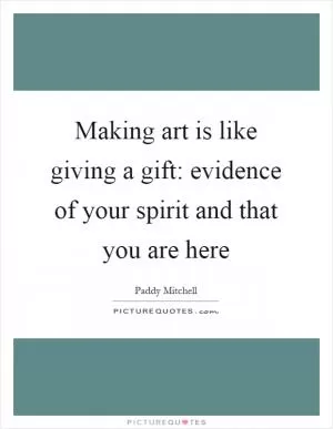 Making art is like giving a gift: evidence of your spirit and that you are here Picture Quote #1