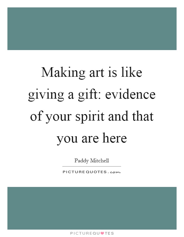 Making art is like giving a gift: evidence of your spirit and that you are here Picture Quote #1