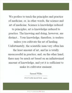We profess to teach the principles and practice of medicine, or, in other words, the science and art of medicine. Science is knowledge reduced to principles; art is knowledge reduced to practice. The knowing and doing, however, are distinct... Your knowledge, therefore, is useless unless you cultivate the art of healing. Unfortunately, the scientific man very often has the least amount of art, and he is totally unsuccessful in practice; and, on the other hand, there may be much art based on an infinitesimal amount of knowledge, and yet it is sufficient to make its cultivator eminent Picture Quote #1