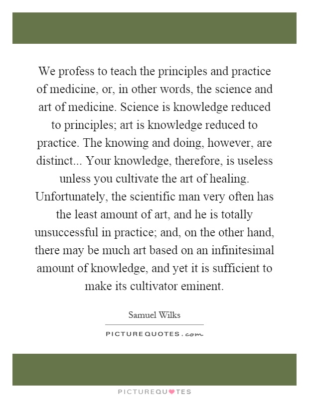 We profess to teach the principles and practice of medicine, or, in other words, the science and art of medicine. Science is knowledge reduced to principles; art is knowledge reduced to practice. The knowing and doing, however, are distinct... Your knowledge, therefore, is useless unless you cultivate the art of healing. Unfortunately, the scientific man very often has the least amount of art, and he is totally unsuccessful in practice; and, on the other hand, there may be much art based on an infinitesimal amount of knowledge, and yet it is sufficient to make its cultivator eminent Picture Quote #1