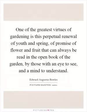 One of the greatest virtues of gardening is this perpetual renewal of youth and spring, of promise of flower and fruit that can always be read in the open book of the garden, by those with an eye to see, and a mind to understand Picture Quote #1