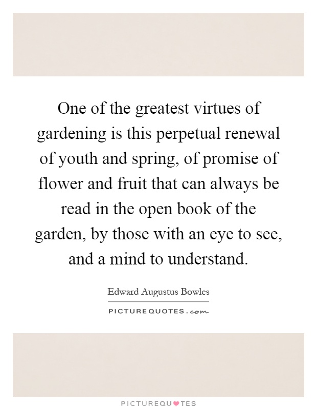 One of the greatest virtues of gardening is this perpetual renewal of youth and spring, of promise of flower and fruit that can always be read in the open book of the garden, by those with an eye to see, and a mind to understand Picture Quote #1