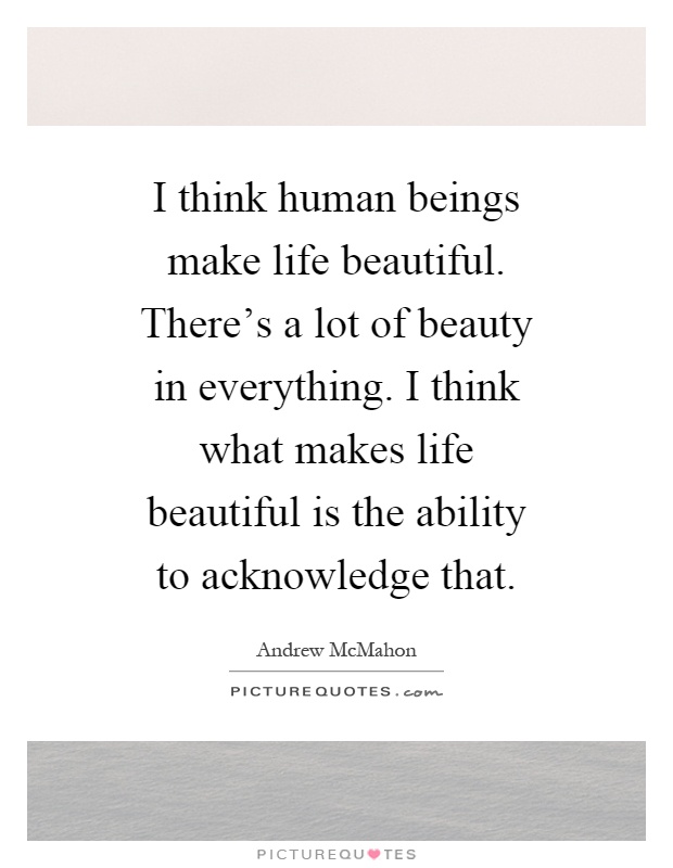 I think human beings make life beautiful. There's a lot of beauty in everything. I think what makes life beautiful is the ability to acknowledge that Picture Quote #1
