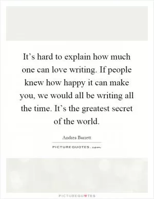 It’s hard to explain how much one can love writing. If people knew how happy it can make you, we would all be writing all the time. It’s the greatest secret of the world Picture Quote #1