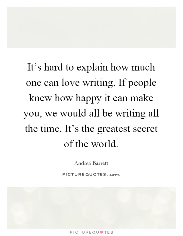 It's hard to explain how much one can love writing. If people knew how happy it can make you, we would all be writing all the time. It's the greatest secret of the world Picture Quote #1