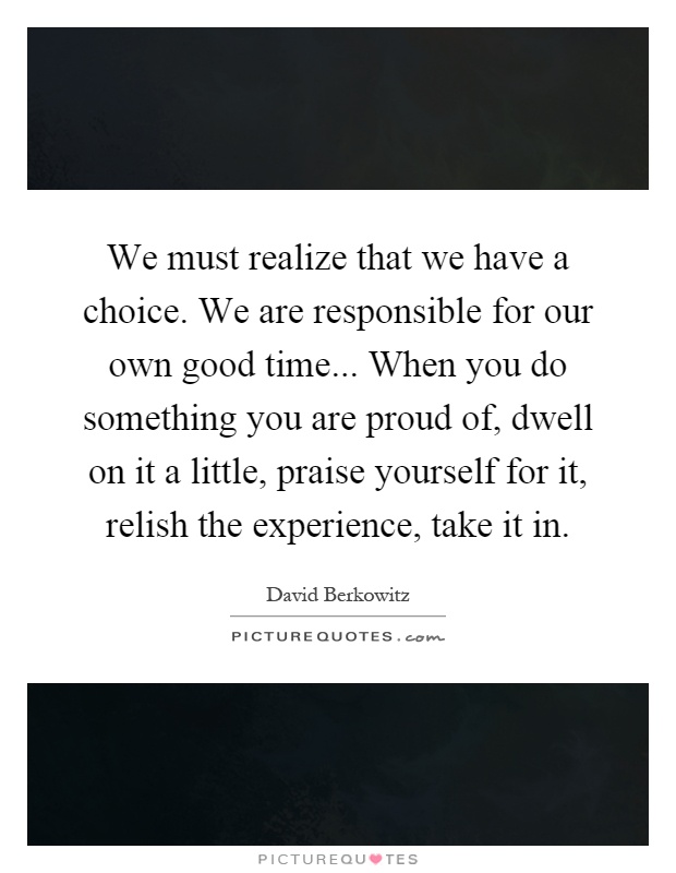 We must realize that we have a choice. We are responsible for our own good time... When you do something you are proud of, dwell on it a little, praise yourself for it, relish the experience, take it in Picture Quote #1