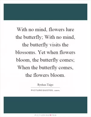 With no mind, flowers lure the butterfly; With no mind, the butterfly visits the blossoms. Yet when flowers bloom, the butterfly comes; When the butterfly comes, the flowers bloom Picture Quote #1