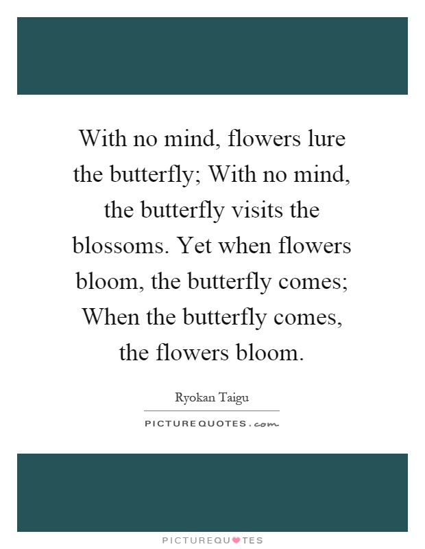 With no mind, flowers lure the butterfly; With no mind, the butterfly visits the blossoms. Yet when flowers bloom, the butterfly comes; When the butterfly comes, the flowers bloom Picture Quote #1