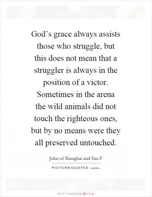 God’s grace always assists those who struggle, but this does not mean that a struggler is always in the position of a victor. Sometimes in the arena the wild animals did not touch the righteous ones, but by no means were they all preserved untouched Picture Quote #1