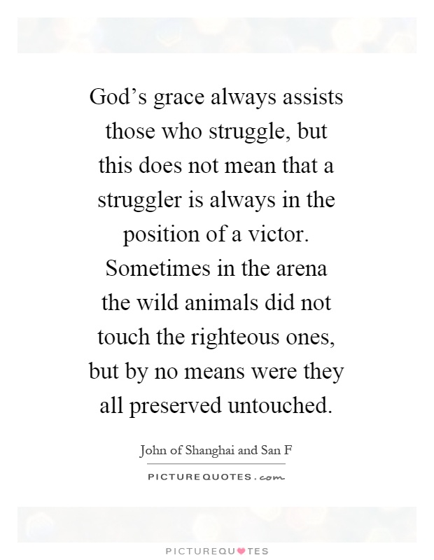 God's grace always assists those who struggle, but this does not mean that a struggler is always in the position of a victor. Sometimes in the arena the wild animals did not touch the righteous ones, but by no means were they all preserved untouched Picture Quote #1