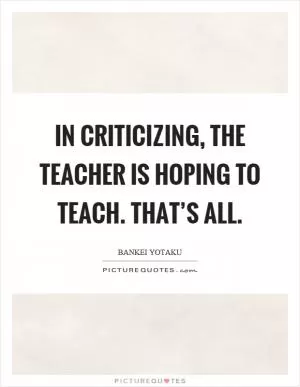 In criticizing, the teacher is hoping to teach. That’s all Picture Quote #1