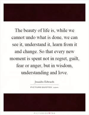 The beauty of life is, while we cannot undo what is done, we can see it, understand it, learn from it and change. So that every new moment is spent not in regret, guilt, fear or anger, but in wisdom, understanding and love Picture Quote #1
