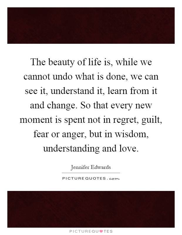 The beauty of life is, while we cannot undo what is done, we can see it, understand it, learn from it and change. So that every new moment is spent not in regret, guilt, fear or anger, but in wisdom, understanding and love Picture Quote #1