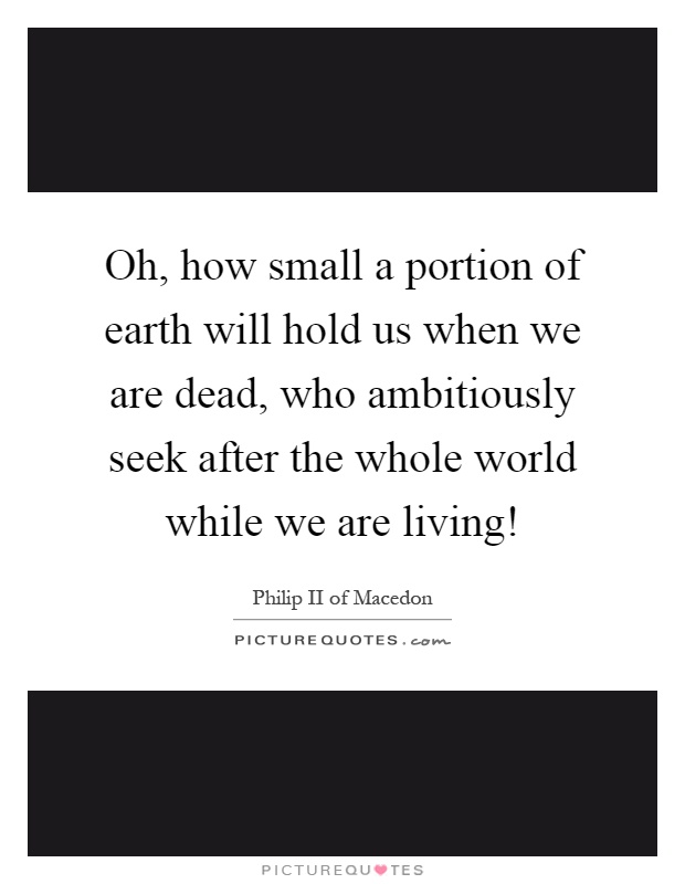 Oh, how small a portion of earth will hold us when we are dead, who ambitiously seek after the whole world while we are living! Picture Quote #1