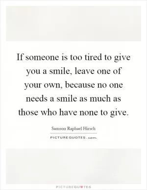 If someone is too tired to give you a smile, leave one of your own, because no one needs a smile as much as those who have none to give Picture Quote #1