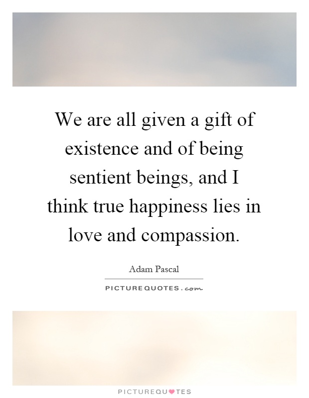 We are all given a gift of existence and of being sentient beings, and I think true happiness lies in love and compassion Picture Quote #1