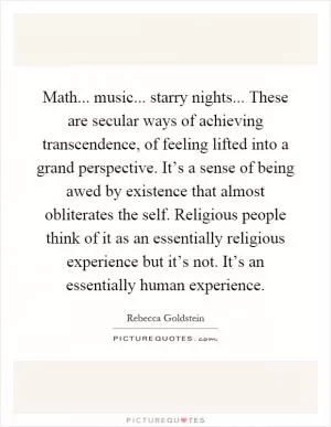 Math... music... starry nights... These are secular ways of achieving transcendence, of feeling lifted into a grand perspective. It’s a sense of being awed by existence that almost obliterates the self. Religious people think of it as an essentially religious experience but it’s not. It’s an essentially human experience Picture Quote #1
