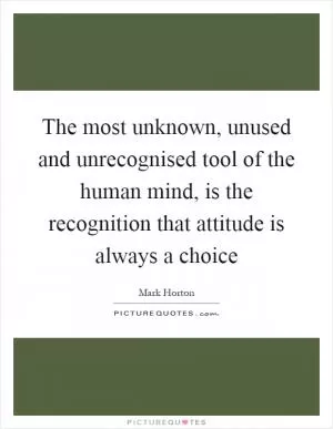 The most unknown, unused and unrecognised tool of the human mind, is the recognition that attitude is always a choice Picture Quote #1