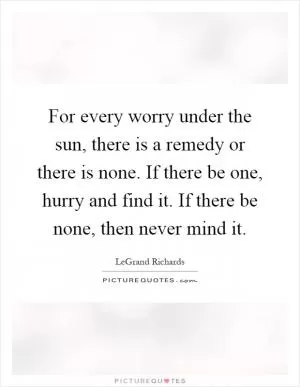 For every worry under the sun, there is a remedy or there is none. If there be one, hurry and find it. If there be none, then never mind it Picture Quote #1