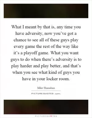 What I meant by that is, any time you have adversity, now you’ve got a chance to see all of these guys play every game the rest of the way like it’s a playoff game. What you want guys to do when there’s adversity is to play harder and play better, and that’s when you see what kind of guys you have in your locker room Picture Quote #1