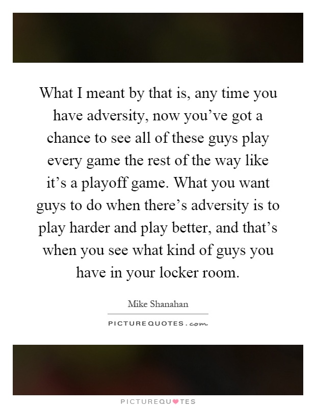 What I meant by that is, any time you have adversity, now you've got a chance to see all of these guys play every game the rest of the way like it's a playoff game. What you want guys to do when there's adversity is to play harder and play better, and that's when you see what kind of guys you have in your locker room Picture Quote #1