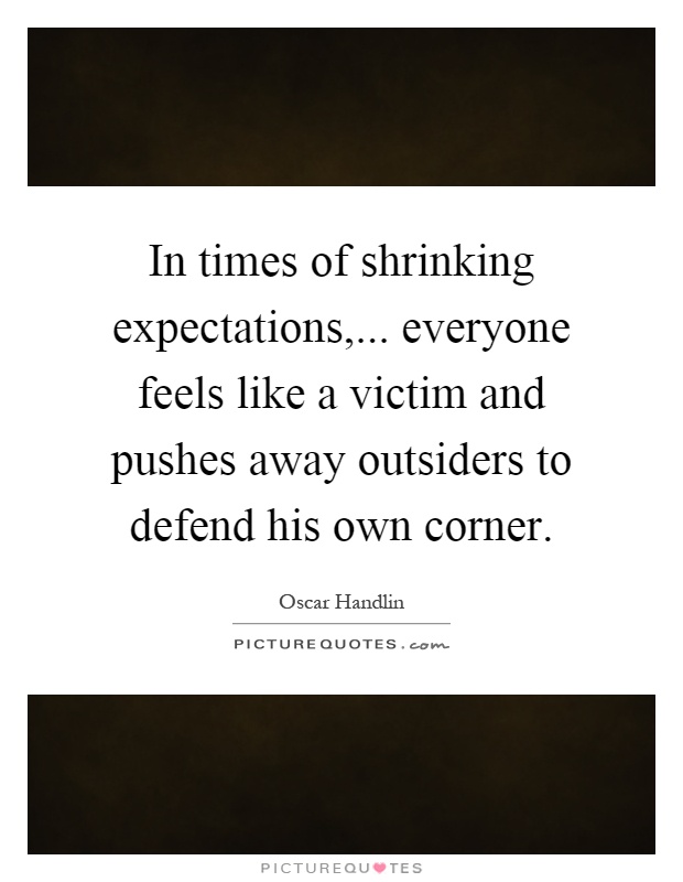 In times of shrinking expectations,... everyone feels like a victim and pushes away outsiders to defend his own corner Picture Quote #1