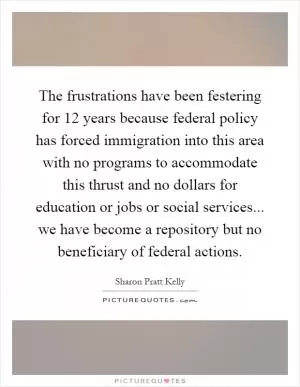 The frustrations have been festering for 12 years because federal policy has forced immigration into this area with no programs to accommodate this thrust and no dollars for education or jobs or social services... we have become a repository but no beneficiary of federal actions Picture Quote #1